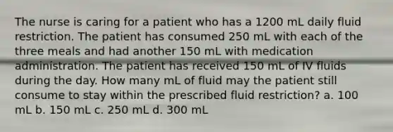 The nurse is caring for a patient who has a 1200 mL daily fluid restriction. The patient has consumed 250 mL with each of the three meals and had another 150 mL with medication administration. The patient has received 150 mL of IV fluids during the day. How many mL of fluid may the patient still consume to stay within the prescribed fluid restriction? a. 100 mL b. 150 mL c. 250 mL d. 300 mL