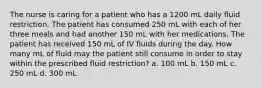 The nurse is caring for a patient who has a 1200 mL daily fluid restriction. The patient has consumed 250 mL with each of her three meals and had another 150 mL with her medications. The patient has received 150 mL of IV fluids during the day. How many mL of fluid may the patient still consume in order to stay within the prescribed fluid restriction? a. 100 mL b. 150 mL c. 250 mL d. 300 mL