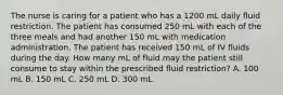 The nurse is caring for a patient who has a 1200 mL daily fluid restriction. The patient has consumed 250 mL with each of the three meals and had another 150 mL with medication administration. The patient has received 150 mL of IV fluids during the day. How many mL of fluid may the patient still consume to stay within the prescribed fluid restriction? A. 100 mL B. 150 mL C. 250 mL D. 300 mL