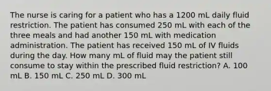 The nurse is caring for a patient who has a 1200 mL daily fluid restriction. The patient has consumed 250 mL with each of the three meals and had another 150 mL with medication administration. The patient has received 150 mL of IV fluids during the day. How many mL of fluid may the patient still consume to stay within the prescribed fluid restriction? A. 100 mL B. 150 mL C. 250 mL D. 300 mL