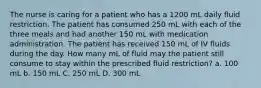 The nurse is caring for a patient who has a 1200 mL daily fluid restriction. The patient has consumed 250 mL with each of the three meals and had another 150 mL with medication administration. The patient has received 150 mL of IV fluids during the day. How many mL of fluid may the patient still consume to stay within the prescribed fluid restriction? a. 100 mL b. 150 mL C. 250 mL D. 300 mL