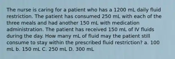 The nurse is caring for a patient who has a 1200 mL daily fluid restriction. The patient has consumed 250 mL with each of the three meals and had another 150 mL with medication administration. The patient has received 150 mL of IV fluids during the day. How many mL of fluid may the patient still consume to stay within the prescribed fluid restriction? a. 100 mL b. 150 mL C. 250 mL D. 300 mL