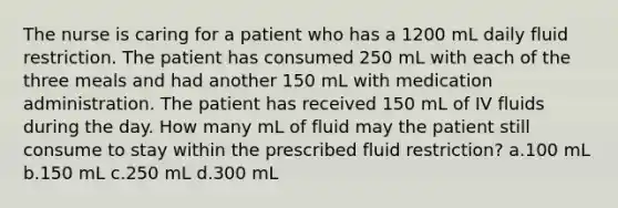 The nurse is caring for a patient who has a 1200 mL daily fluid restriction. The patient has consumed 250 mL with each of the three meals and had another 150 mL with medication administration. The patient has received 150 mL of IV fluids during the day. How many mL of fluid may the patient still consume to stay within the prescribed fluid restriction? a.100 mL b.150 mL c.250 mL d.300 mL