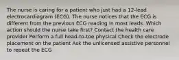 The nurse is caring for a patient who just had a 12-lead electrocardiogram (ECG). The nurse notices that the ECG is different from the previous ECG reading in most leads. Which action should the nurse take first? Contact the health care provider Perform a full head-to-toe physical Check the electrode placement on the patient Ask the unlicensed assistive personnel to repeat the ECG