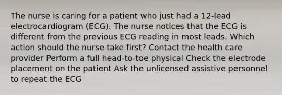 The nurse is caring for a patient who just had a 12-lead electrocardiogram (ECG). The nurse notices that the ECG is different from the previous ECG reading in most leads. Which action should the nurse take first? Contact the health care provider Perform a full head-to-toe physical Check the electrode placement on the patient Ask the unlicensed assistive personnel to repeat the ECG