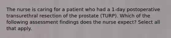 The nurse is caring for a patient who had a 1-day postoperative transurethral resection of the prostate (TURP). Which of the following assessment findings does the nurse expect? Select all that apply.