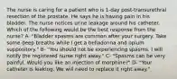 The nurse is caring for a patient who is 1-day post-transurethral resection of the prostate. He says he is having pain in his bladder. The nurse notices urine leakage around his catheter. Which of the following would be the best response from the nurse? A- "Bladder spasms are common after your surgery. Take some deep breaths while I get a belladonna and opium suppository." B- "You should not be experiencing spasms. I will notify the registered nurse right away." C- "Spasms can be very painful. Would you like an injection of morphine?" D- "Your catheter is leaking. We will need to replace it right away."