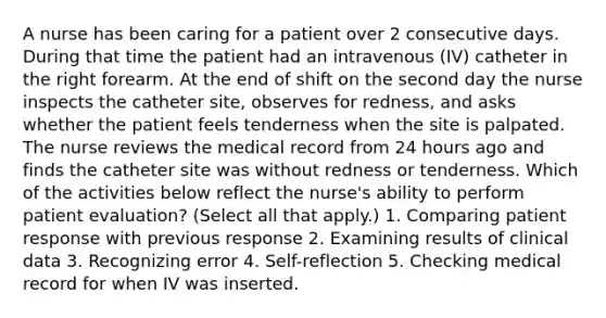 A nurse has been caring for a patient over 2 consecutive days. During that time the patient had an intravenous (IV) catheter in the right forearm. At the end of shift on the second day the nurse inspects the catheter site, observes for redness, and asks whether the patient feels tenderness when the site is palpated. The nurse reviews the medical record from 24 hours ago and finds the catheter site was without redness or tenderness. Which of the activities below reflect the nurse's ability to perform patient evaluation? (Select all that apply.) 1. Comparing patient response with previous response 2. Examining results of clinical data 3. Recognizing error 4. Self-reflection 5. Checking medical record for when IV was inserted.