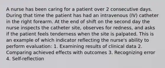 A nurse has been caring for a patient over 2 consecutive days. During that time the patient has had an intravenous (IV) catheter in the right forearm. At the end of shift on the second day the nurse inspects the catheter site, observes for redness, and asks if the patient feels tenderness when the site is palpated. This is an example of which indicator reflecting the nurse's ability to perform evaluation: 1. Examining results of clinical data 2. Comparing achieved effects with outcomes 3. Recognizing error 4. Self-reflection