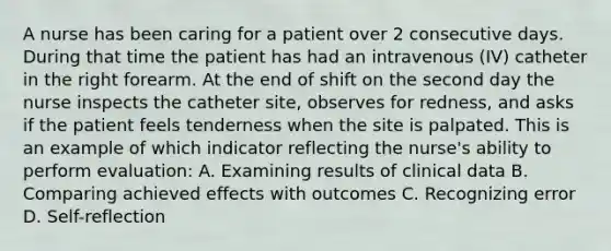 A nurse has been caring for a patient over 2 consecutive days. During that time the patient has had an intravenous (IV) catheter in the right forearm. At the end of shift on the second day the nurse inspects the catheter site, observes for redness, and asks if the patient feels tenderness when the site is palpated. This is an example of which indicator reflecting the nurse's ability to perform evaluation: A. Examining results of clinical data B. Comparing achieved effects with outcomes C. Recognizing error D. Self-reflection