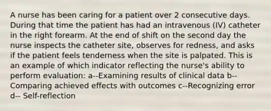 A nurse has been caring for a patient over 2 consecutive days. During that time the patient has had an intravenous (IV) catheter in the right forearm. At the end of shift on the second day the nurse inspects the catheter site, observes for redness, and asks if the patient feels tenderness when the site is palpated. This is an example of which indicator reflecting the nurse's ability to perform evaluation: a--Examining results of clinical data b-- Comparing achieved effects with outcomes c--Recognizing error d-- Self-reflection