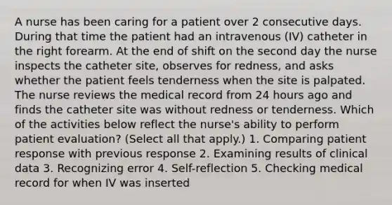 A nurse has been caring for a patient over 2 consecutive days. During that time the patient had an intravenous (IV) catheter in the right forearm. At the end of shift on the second day the nurse inspects the catheter site, observes for redness, and asks whether the patient feels tenderness when the site is palpated. The nurse reviews the medical record from 24 hours ago and finds the catheter site was without redness or tenderness. Which of the activities below reflect the nurse's ability to perform patient evaluation? (Select all that apply.) 1. Comparing patient response with previous response 2. Examining results of clinical data 3. Recognizing error 4. Self-reflection 5. Checking medical record for when IV was inserted