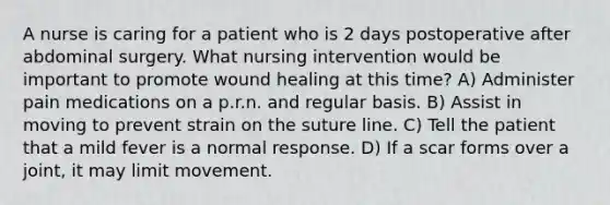 A nurse is caring for a patient who is 2 days postoperative after abdominal surgery. What nursing intervention would be important to promote wound healing at this time? A) Administer pain medications on a p.r.n. and regular basis. B) Assist in moving to prevent strain on the suture line. C) Tell the patient that a mild fever is a normal response. D) If a scar forms over a joint, it may limit movement.