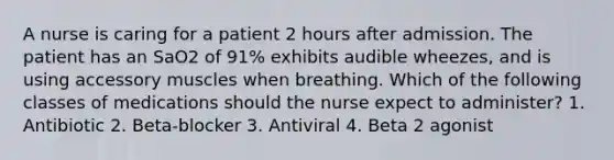 A nurse is caring for a patient 2 hours after admission. The patient has an SaO2 of 91% exhibits audible wheezes, and is using accessory muscles when breathing. Which of the following classes of medications should the nurse expect to administer? 1. Antibiotic 2. Beta-blocker 3. Antiviral 4. Beta 2 agonist