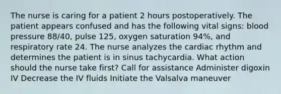 The nurse is caring for a patient 2 hours postoperatively. The patient appears confused and has the following vital signs: blood pressure 88/40, pulse 125, oxygen saturation 94%, and respiratory rate 24. The nurse analyzes the cardiac rhythm and determines the patient is in sinus tachycardia. What action should the nurse take first? Call for assistance Administer digoxin IV Decrease the IV fluids Initiate the Valsalva maneuver