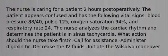 The nurse is caring for a patient 2 hours postoperatively. The patient appears confused and has the following vital signs: blood pressure 88/40, pulse 125, oxygen saturation 94%, and respiratory rate 24. The nurse analyzes the cardiac rhythm and determines the patient is in sinus tachycardia. What action should the nurse take first? -Call for assistance -Administer digoxin IV -Decrease the IV fluids -Initiate the Valsalva maneuver