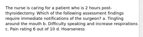 The nurse is caring for a patient who is 2 hours post-thyroidectomy. Which of the following assessment findings require immediate notifications of the surgeon? a. Tingling around the mouth b. Difficulty speaking and increase respirations c. Pain rating 6 out of 10 d. Hoarseness