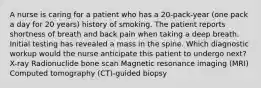 A nurse is caring for a patient who has a 20-pack-year (one pack a day for 20 years) history of smoking. The patient reports shortness of breath and back pain when taking a deep breath. Initial testing has revealed a mass in the spine. Which diagnostic workup would the nurse anticipate this patient to undergo next? X-ray Radionuclide bone scan Magnetic resonance imaging (MRI) Computed tomography (CT)-guided biopsy