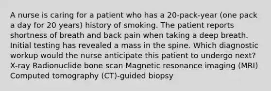 A nurse is caring for a patient who has a 20-pack-year (one pack a day for 20 years) history of smoking. The patient reports shortness of breath and back pain when taking a deep breath. Initial testing has revealed a mass in the spine. Which diagnostic workup would the nurse anticipate this patient to undergo next? X-ray Radionuclide bone scan Magnetic resonance imaging (MRI) Computed tomography (CT)-guided biopsy