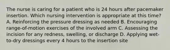 The nurse is caring for a patient who is 24 hours after pacemaker insertion. Which nursing intervention is appropriate at this time? A. Reinforcing the pressure dressing as needed B. Encouraging range-of-motion exercises of the involved arm C. Assessing the incision for any redness, swelling, or discharge D. Applying wet-to-dry dressings every 4 hours to the insertion site