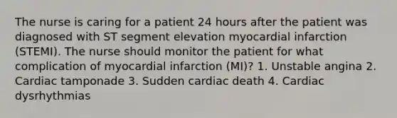 The nurse is caring for a patient 24 hours after the patient was diagnosed with ST segment elevation myocardial infarction (STEMI). The nurse should monitor the patient for what complication of myocardial infarction (MI)? 1. Unstable angina 2. Cardiac tamponade 3. Sudden cardiac death 4. Cardiac dysrhythmias