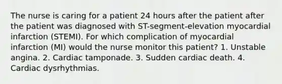 The nurse is caring for a patient 24 hours after the patient after the patient was diagnosed with ST-segment-elevation myocardial infarction (STEMI). For which complication of myocardial infarction (MI) would the nurse monitor this patient? 1. Unstable angina. 2. Cardiac tamponade. 3. Sudden cardiac death. 4. Cardiac dysrhythmias.