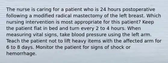 The nurse is caring for a patient who is 24 hours postoperative following a modified radical mastectomy of the left breast. Which nursing intervention is most appropriate for this patient? Keep the patient flat in bed and turn every 2 to 4 hours. When measuring vital signs, take blood pressure using the left arm. Teach the patient not to lift heavy items with the affected arm for 6 to 8 days. Monitor the patient for signs of shock or hemorrhage.