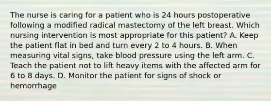 The nurse is caring for a patient who is 24 hours postoperative following a modified radical mastectomy of the left breast. Which nursing intervention is most appropriate for this patient? A. Keep the patient flat in bed and turn every 2 to 4 hours. B. When measuring vital signs, take <a href='https://www.questionai.com/knowledge/kD0HacyPBr-blood-pressure' class='anchor-knowledge'>blood pressure</a> using the left arm. C. Teach the patient not to lift heavy items with the affected arm for 6 to 8 days. D. Monitor the patient for signs of shock or hemorrhage