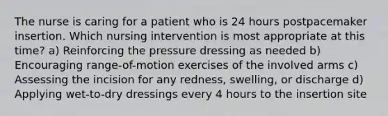 The nurse is caring for a patient who is 24 hours postpacemaker insertion. Which nursing intervention is most appropriate at this time? a) Reinforcing the pressure dressing as needed b) Encouraging range-of-motion exercises of the involved arms c) Assessing the incision for any redness, swelling, or discharge d) Applying wet-to-dry dressings every 4 hours to the insertion site