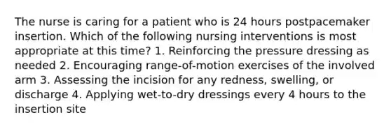 The nurse is caring for a patient who is 24 hours postpacemaker insertion. Which of the following nursing interventions is most appropriate at this time? 1. Reinforcing the pressure dressing as needed 2. Encouraging range-of-motion exercises of the involved arm 3. Assessing the incision for any redness, swelling, or discharge 4. Applying wet-to-dry dressings every 4 hours to the insertion site