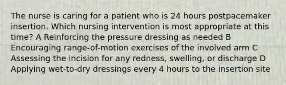 The nurse is caring for a patient who is 24 hours postpacemaker insertion. Which nursing intervention is most appropriate at this time? A Reinforcing the pressure dressing as needed B Encouraging range-of-motion exercises of the involved arm C Assessing the incision for any redness, swelling, or discharge D Applying wet-to-dry dressings every 4 hours to the insertion site