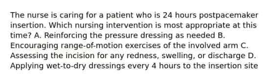 The nurse is caring for a patient who is 24 hours postpacemaker insertion. Which nursing intervention is most appropriate at this time? A. Reinforcing the pressure dressing as needed B. Encouraging range-of-motion exercises of the involved arm C. Assessing the incision for any redness, swelling, or discharge D. Applying wet-to-dry dressings every 4 hours to the insertion site