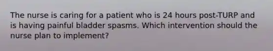 The nurse is caring for a patient who is 24 hours post-TURP and is having painful bladder spasms. Which intervention should the nurse plan to implement?