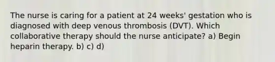 The nurse is caring for a patient at 24 weeks' gestation who is diagnosed with deep venous thrombosis (DVT). Which collaborative therapy should the nurse anticipate? a) Begin heparin therapy. b) c) d)