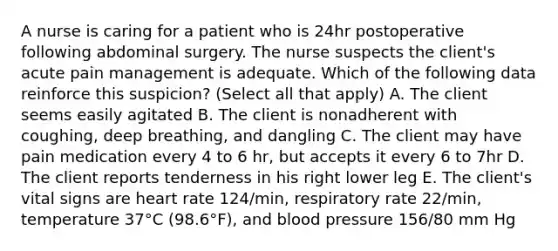 A nurse is caring for a patient who is 24hr postoperative following abdominal surgery. The nurse suspects the client's acute pain management is adequate. Which of the following data reinforce this suspicion? (Select all that apply) A. The client seems easily agitated B. The client is nonadherent with coughing, deep breathing, and dangling C. The client may have pain medication every 4 to 6 hr, but accepts it every 6 to 7hr D. The client reports tenderness in his right lower leg E. The client's vital signs are heart rate 124/min, respiratory rate 22/min, temperature 37°C (98.6°F), and blood pressure 156/80 mm Hg