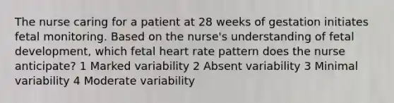 The nurse caring for a patient at 28 weeks of gestation initiates fetal monitoring. Based on the nurse's understanding of fetal development, which fetal heart rate pattern does the nurse anticipate? 1 Marked variability 2 Absent variability 3 Minimal variability 4 Moderate variability