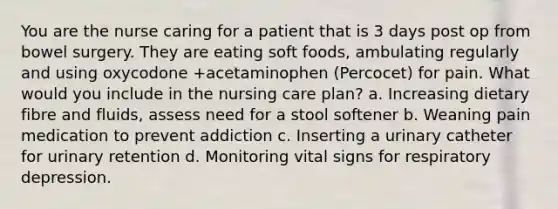 You are the nurse caring for a patient that is 3 days post op from bowel surgery. They are eating soft foods, ambulating regularly and using oxycodone +acetaminophen (Percocet) for pain. What would you include in the nursing care plan? a. Increasing dietary fibre and fluids, assess need for a stool softener b. Weaning pain medication to prevent addiction c. Inserting a urinary catheter for urinary retention d. Monitoring vital signs for respiratory depression.