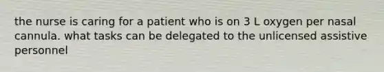 the nurse is caring for a patient who is on 3 L oxygen per nasal cannula. what tasks can be delegated to the unlicensed assistive personnel