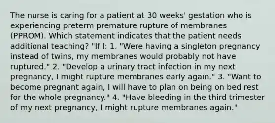 The nurse is caring for a patient at 30 weeks' gestation who is experiencing preterm premature rupture of membranes (PPROM). Which statement indicates that the patient needs additional teaching? "If I: 1. "Were having a singleton pregnancy instead of twins, my membranes would probably not have ruptured." 2. "Develop a urinary tract infection in my next pregnancy, I might rupture membranes early again." 3. "Want to become pregnant again, I will have to plan on being on bed rest for the whole pregnancy." 4. "Have bleeding in the third trimester of my next pregnancy, I might rupture membranes again."