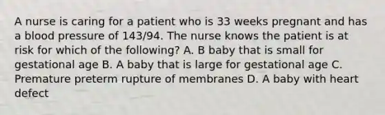 A nurse is caring for a patient who is 33 weeks pregnant and has a blood pressure of 143/94. The nurse knows the patient is at risk for which of the following? A. B baby that is small for gestational age B. A baby that is large for gestational age C. Premature preterm rupture of membranes D. A baby with heart defect