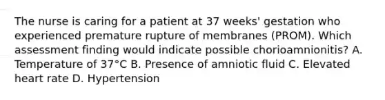 The nurse is caring for a patient at 37 weeks' gestation who experienced premature rupture of membranes (PROM). Which assessment finding would indicate possible chorioamnionitis? A. Temperature of 37°C B. Presence of amniotic fluid C. Elevated heart rate D. Hypertension