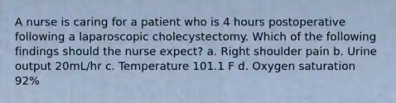 A nurse is caring for a patient who is 4 hours postoperative following a laparoscopic cholecystectomy. Which of the following findings should the nurse expect? a. Right shoulder pain b. Urine output 20mL/hr c. Temperature 101.1 F d. Oxygen saturation 92%