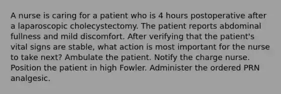 A nurse is caring for a patient who is 4 hours postoperative after a laparoscopic cholecystectomy. The patient reports abdominal fullness and mild discomfort. After verifying that the patient's vital signs are stable, what action is most important for the nurse to take next? Ambulate the patient. Notify the charge nurse. Position the patient in high Fowler. Administer the ordered PRN analgesic.