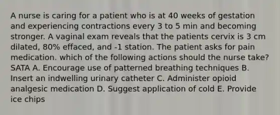 A nurse is caring for a patient who is at 40 weeks of gestation and experiencing contractions every 3 to 5 min and becoming stronger. A vaginal exam reveals that the patients cervix is 3 cm dilated, 80% effaced, and -1 station. The patient asks for pain medication. which of the following actions should the nurse take? SATA A. Encourage use of patterned breathing techniques B. Insert an indwelling urinary catheter C. Administer opioid analgesic medication D. Suggest application of cold E. Provide ice chips