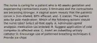 The nurse is caring for a patient who is 40 weeks gestation and experiencing contractions every 3-5minutes and the contractions are becoming stronger. A vaginal exam reveals that the patients cervix is 3cm dilated, 80% effaced, and -1 station. The patient asks for pain medication. Which of the following actions should the nurse take? Select all that apply. A. Administer opioid analgesic medication (as ordered) B. Suggest application of cold compress to affected area. C. Insert an indwelling urinary catheter D. Encourage use of patterned breathing techniques E. Provide ice chips