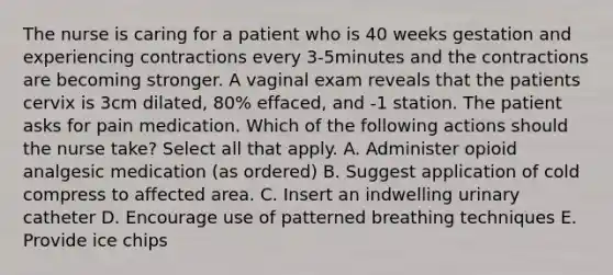 The nurse is caring for a patient who is 40 weeks gestation and experiencing contractions every 3-5minutes and the contractions are becoming stronger. A vaginal exam reveals that the patients cervix is 3cm dilated, 80% effaced, and -1 station. The patient asks for pain medication. Which of the following actions should the nurse take? Select all that apply. A. Administer opioid analgesic medication (as ordered) B. Suggest application of cold compress to affected area. C. Insert an indwelling urinary catheter D. Encourage use of patterned breathing techniques E. Provide ice chips