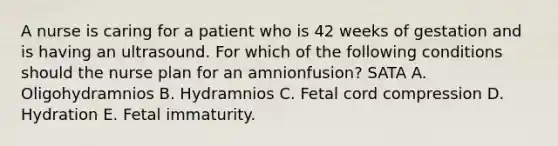 A nurse is caring for a patient who is 42 weeks of gestation and is having an ultrasound. For which of the following conditions should the nurse plan for an amnionfusion? SATA A. Oligohydramnios B. Hydramnios C. Fetal cord compression D. Hydration E. Fetal immaturity.