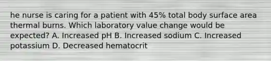 he nurse is caring for a patient with 45% total body surface area thermal burns. Which laboratory value change would be expected? A. Increased pH B. Increased sodium C. Increased potassium D. Decreased hematocrit