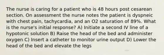 The nurse is caring for a patient who is 48 hours post cesarean section. On assessment the nurse notes the patient is dyspneic with chest pain, tachycardia, and an O2 saturation of 89%. What is the nurse's initial response? A) Initiate a second IV line of a hypotonic solution B) Raise the head of the bed and administer oxygen C) Insert a catheter to monitor urine output D) Lower the head of the bed and elevate the legs