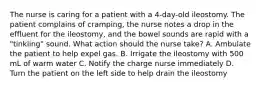 The nurse is caring for a patient with a 4-day-old ileostomy. The patient complains of cramping, the nurse notes a drop in the effluent for the ileostomy, and the bowel sounds are rapid with a "tinkling" sound. What action should the nurse take? A. Ambulate the patient to help expel gas. B. Irrigate the ileostomy with 500 mL of warm water C. Notify the charge nurse immediately D. Turn the patient on the left side to help drain the ileostomy